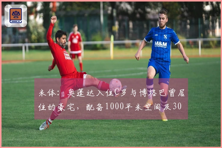米体：奥蓬达入住C罗与博格巴曾居住的豪宅，配备1000平米空间及300平米花园