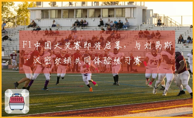 F1中国大奖赛即将启幕，与刘易斯·汉密尔顿共同体验练习赛