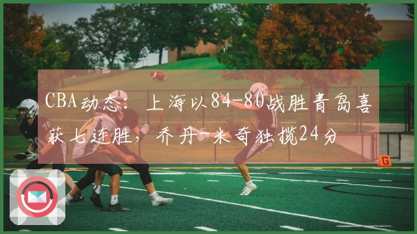 CBA动态：上海以84-80战胜青岛喜获七连胜，乔丹-米奇独揽24分
