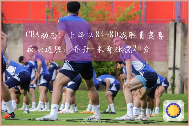 CBA动态：上海以84-80战胜青岛喜获七连胜，乔丹-米奇独揽24分