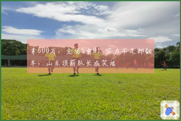 拿600万，全场6中0！实力不足却翻车，山东顶薪队长成笑话