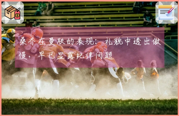 桑乔在曼联的表现：礼貌中透出傲慢，早已显露纪律问题