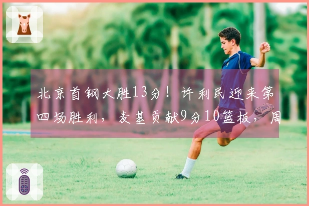 北京首钢大胜13分！许利民迎来第四场胜利，麦基贡献9分10篮板，周琦砍下23分
