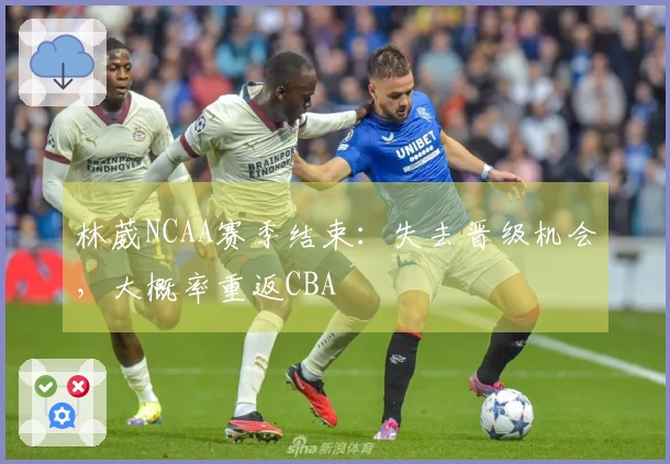 林葳NCAA赛季结束：失去晋级机会，大概率重返CBA