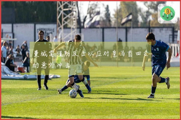 曼城需谨防反击以应对皇马首回合的意外冲击