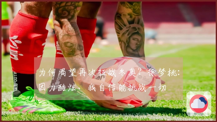 为何渴望再次征战冬奥？徐梦桃：因为酷炫，我自信能挑战一切