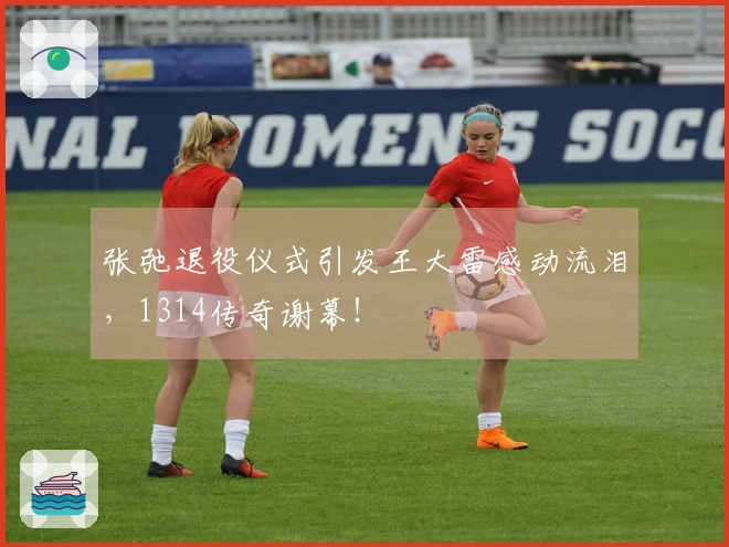 张弛退役仪式引发王大雷感动流泪，1314传奇谢幕！